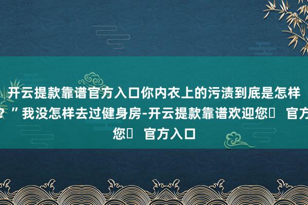 开云提款靠谱官方入口你内衣上的污渍到底是怎样回事？”我没怎样去过健身房-开云提款靠谱欢迎您✅ 官方入口