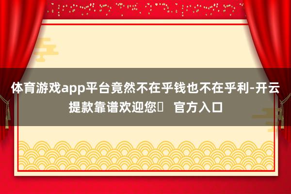体育游戏app平台竟然不在乎钱也不在乎利-开云提款靠谱欢迎您✅ 官方入口