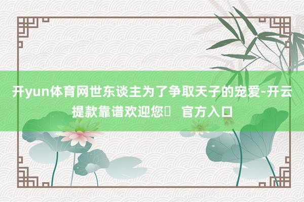 开yun体育网世东谈主为了争取天子的宠爱-开云提款靠谱欢迎您✅ 官方入口