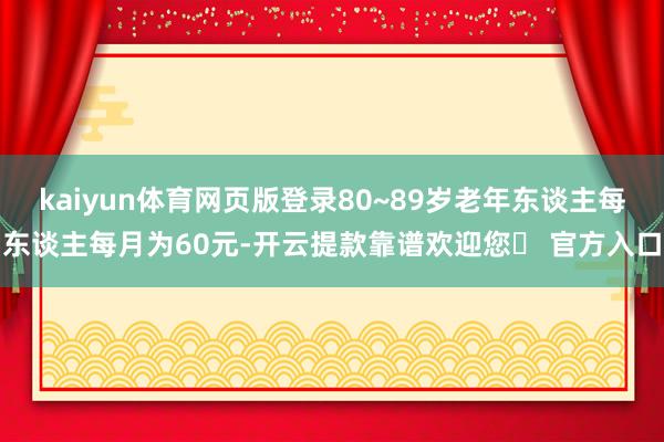 kaiyun体育网页版登录80~89岁老年东谈主每东谈主每月为60元-开云提款靠谱欢迎您✅ 官方入口