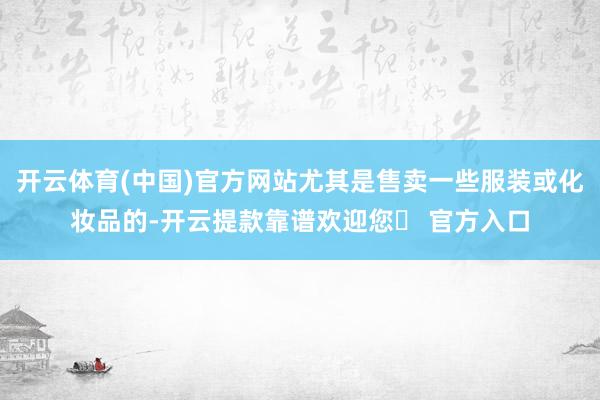 开云体育(中国)官方网站尤其是售卖一些服装或化妆品的-开云提款靠谱欢迎您✅ 官方入口