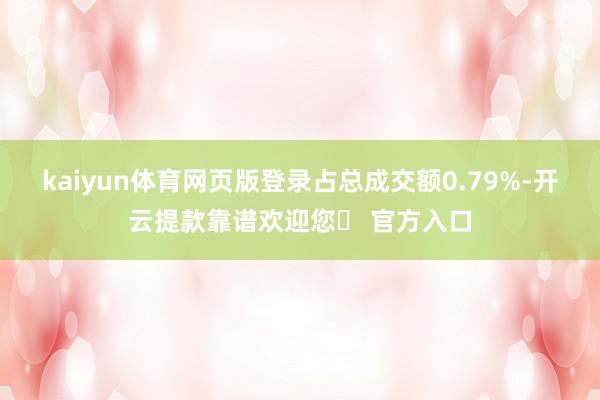 kaiyun体育网页版登录占总成交额0.79%-开云提款靠谱欢迎您✅ 官方入口