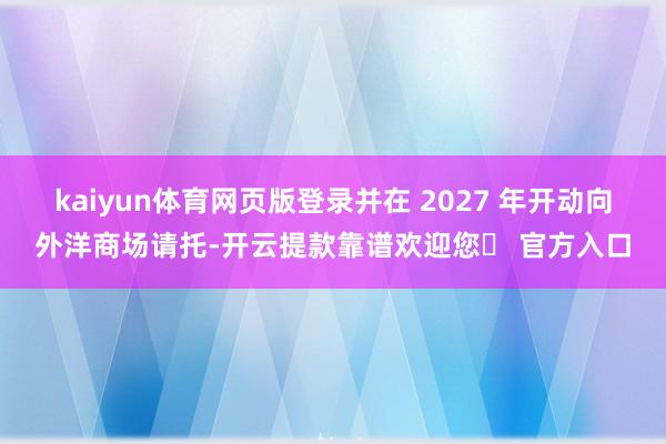 kaiyun体育网页版登录并在 2027 年开动向外洋商场请托-开云提款靠谱欢迎您✅ 官方入口
