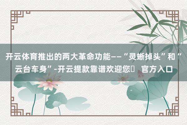 开云体育推出的两大革命功能——“灵蜥掉头”和“云台车身”-开云提款靠谱欢迎您✅ 官方入口