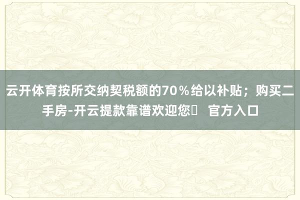 云开体育按所交纳契税额的70％给以补贴；购买二手房-开云提款靠谱欢迎您✅ 官方入口