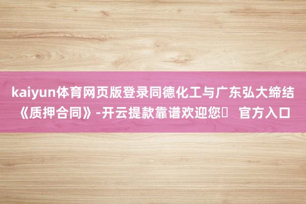 kaiyun体育网页版登录同德化工与广东弘大缔结《质押合同》-开云提款靠谱欢迎您✅ 官方入口