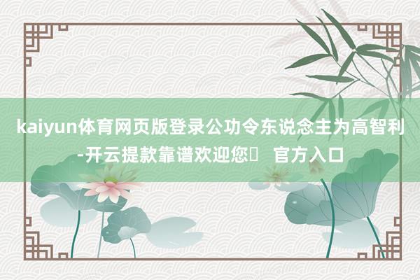 kaiyun体育网页版登录公功令东说念主为高智利-开云提款靠谱欢迎您✅ 官方入口