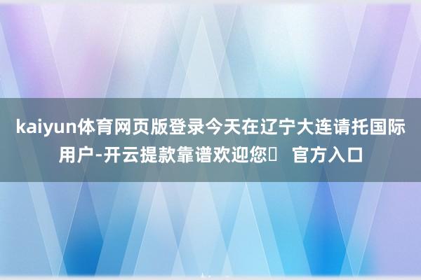 kaiyun体育网页版登录今天在辽宁大连请托国际用户-开云提款靠谱欢迎您✅ 官方入口