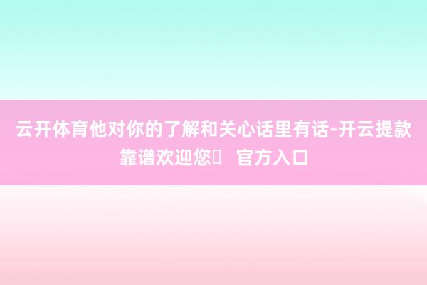 云开体育他对你的了解和关心话里有话-开云提款靠谱欢迎您✅ 官方入口