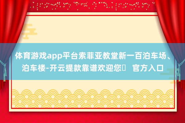 体育游戏app平台　　索菲亚教堂　　新一百泊车场、泊车楼-开云提款靠谱欢迎您✅ 官方入口