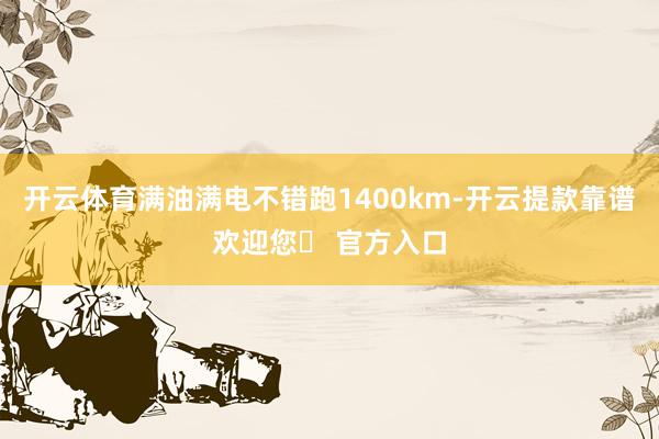 开云体育满油满电不错跑1400km-开云提款靠谱欢迎您✅ 官方入口