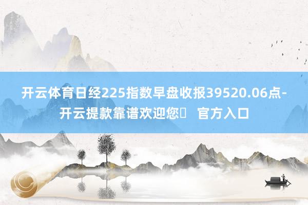 开云体育日经225指数早盘收报39520.06点-开云提款靠谱欢迎您✅ 官方入口