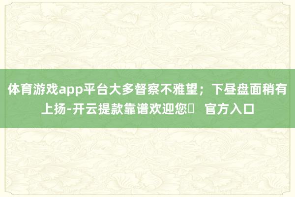 体育游戏app平台大多督察不雅望；下昼盘面稍有上扬-开云提款靠谱欢迎您✅ 官方入口