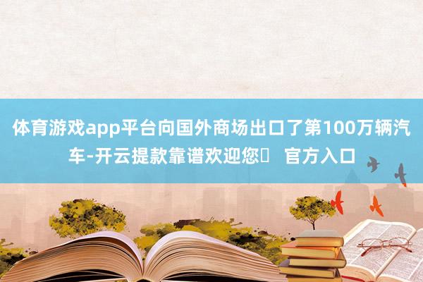 体育游戏app平台向国外商场出口了第100万辆汽车-开云提款靠谱欢迎您✅ 官方入口
