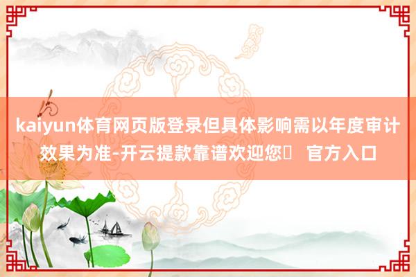 kaiyun体育网页版登录但具体影响需以年度审计效果为准-开云提款靠谱欢迎您✅ 官方入口