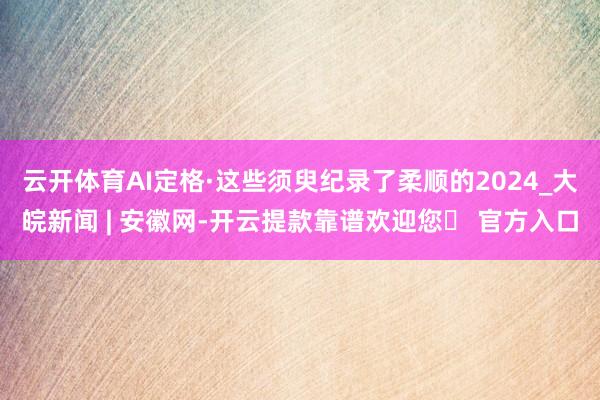 云开体育AI定格·这些须臾纪录了柔顺的2024_大皖新闻 | 安徽网-开云提款靠谱欢迎您✅ 官方入口