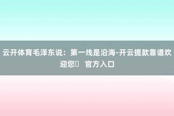 云开体育毛泽东说：第一线是沿海-开云提款靠谱欢迎您✅ 官方入口
