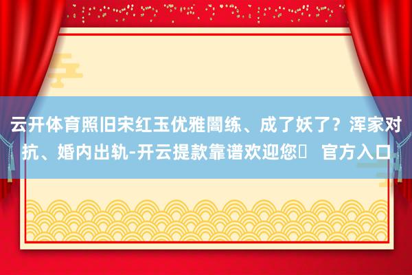 云开体育照旧宋红玉优雅闇练、成了妖了？浑家对抗、婚内出轨-开云提款靠谱欢迎您✅ 官方入口