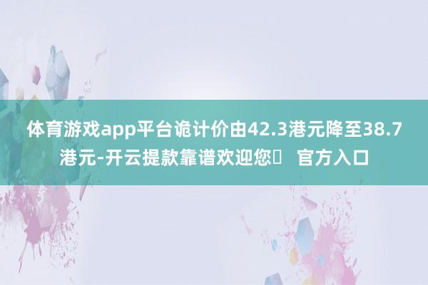 体育游戏app平台诡计价由42.3港元降至38.7港元-开云提款靠谱欢迎您✅ 官方入口