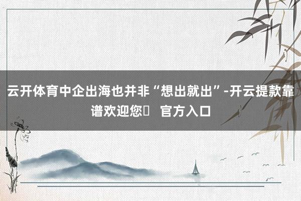 云开体育中企出海也并非“想出就出”-开云提款靠谱欢迎您✅ 官方入口