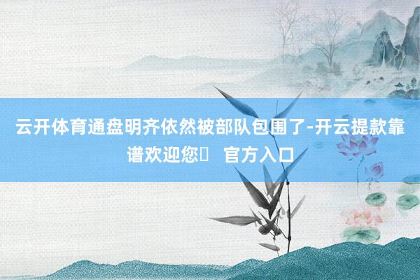 云开体育通盘明齐依然被部队包围了-开云提款靠谱欢迎您✅ 官方入口
