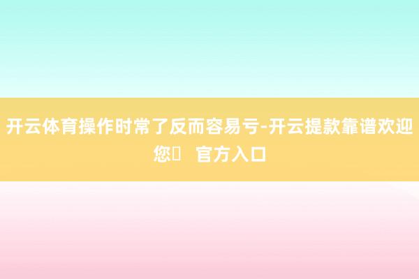 开云体育操作时常了反而容易亏-开云提款靠谱欢迎您✅ 官方入口