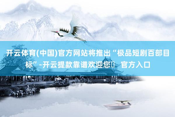 开云体育(中国)官方网站将推出“极品短剧百部目标”-开云提款靠谱欢迎您✅ 官方入口