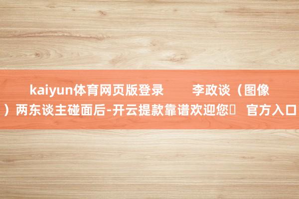 kaiyun体育网页版登录        李政谈（图像）两东谈主碰面后-开云提款靠谱欢迎您✅ 官方入口