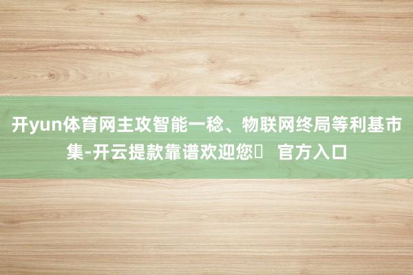 开yun体育网主攻智能一稔、物联网终局等利基市集-开云提款靠谱欢迎您✅ 官方入口