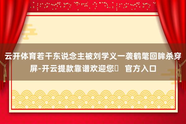 云开体育若干东说念主被刘学义一袭鹤氅回眸杀穿屏-开云提款靠谱欢迎您✅ 官方入口