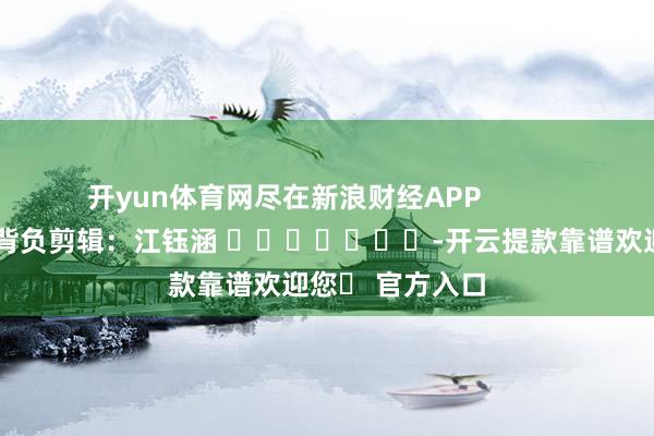 开yun体育网尽在新浪财经APP            						背负剪辑：江钰涵 							-开云提款靠谱欢迎您✅ 官方入口