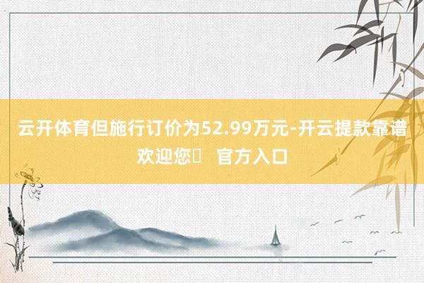 云开体育但施行订价为52.99万元-开云提款靠谱欢迎您✅ 官方入口