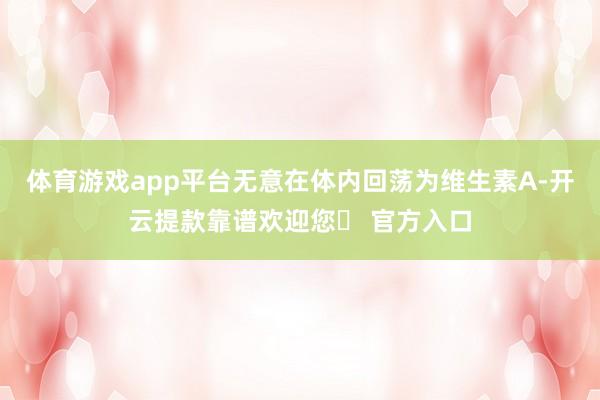 体育游戏app平台无意在体内回荡为维生素A-开云提款靠谱欢迎您✅ 官方入口
