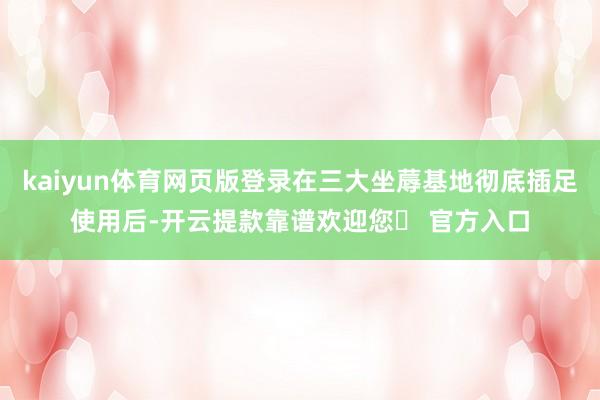 kaiyun体育网页版登录在三大坐蓐基地彻底插足使用后-开云提款靠谱欢迎您✅ 官方入口