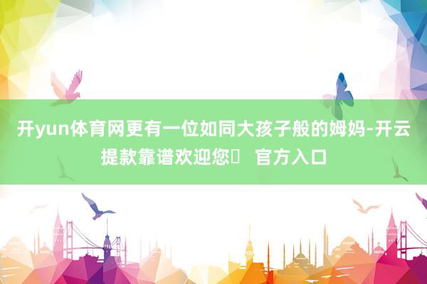 开yun体育网更有一位如同大孩子般的姆妈-开云提款靠谱欢迎您✅ 官方入口