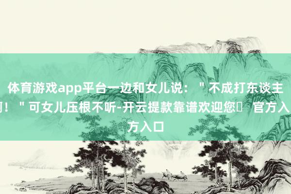 体育游戏app平台一边和女儿说：＂不成打东谈主啊！＂可女儿压根不听-开云提款靠谱欢迎您✅ 官方入口