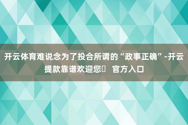 开云体育难说念为了投合所谓的“政事正确”-开云提款靠谱欢迎您✅ 官方入口