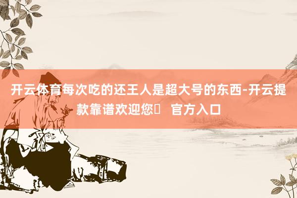 开云体育每次吃的还王人是超大号的东西-开云提款靠谱欢迎您✅ 官方入口