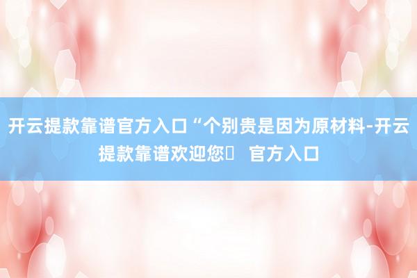 开云提款靠谱官方入口“个别贵是因为原材料-开云提款靠谱欢迎您✅ 官方入口