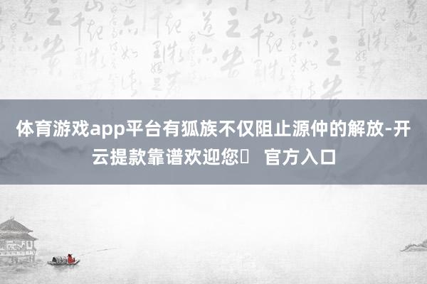 体育游戏app平台有狐族不仅阻止源仲的解放-开云提款靠谱欢迎您✅ 官方入口