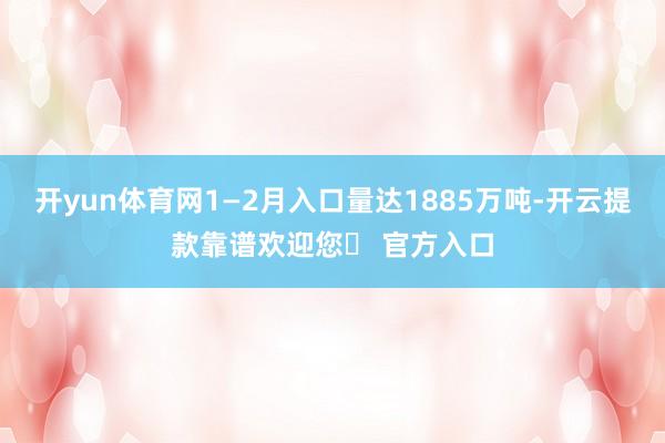 开yun体育网1—2月入口量达1885万吨-开云提款靠谱欢迎您✅ 官方入口