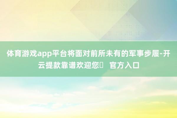 体育游戏app平台将面对前所未有的军事步履-开云提款靠谱欢迎您✅ 官方入口