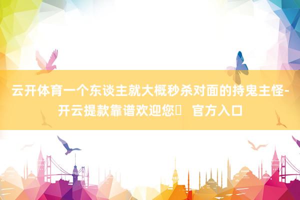 云开体育一个东谈主就大概秒杀对面的持鬼主怪-开云提款靠谱欢迎您✅ 官方入口