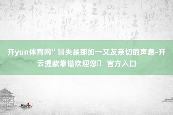 开yun体育网”冒失是那如一又友亲切的声息-开云提款靠谱欢迎您✅ 官方入口