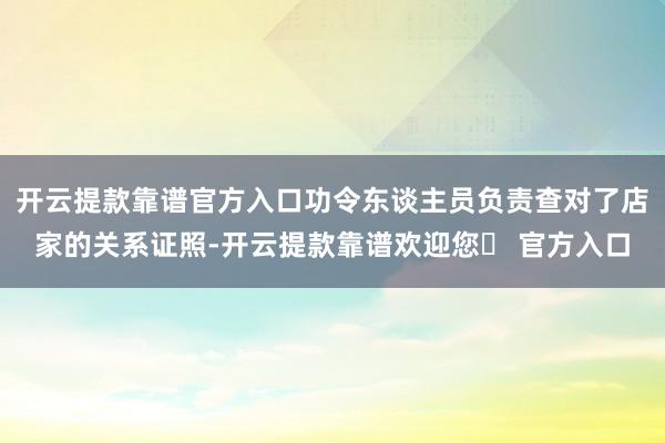 开云提款靠谱官方入口功令东谈主员负责查对了店家的关系证照-开云提款靠谱欢迎您✅ 官方入口