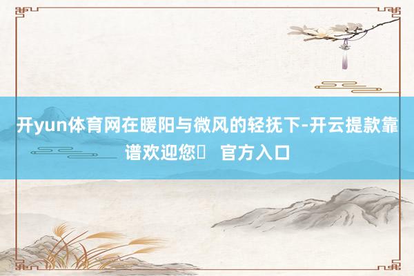开yun体育网在暖阳与微风的轻抚下-开云提款靠谱欢迎您✅ 官方入口