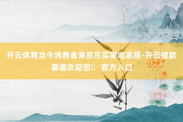 开云体育当今消费者来京东买家电家居-开云提款靠谱欢迎您✅ 官方入口