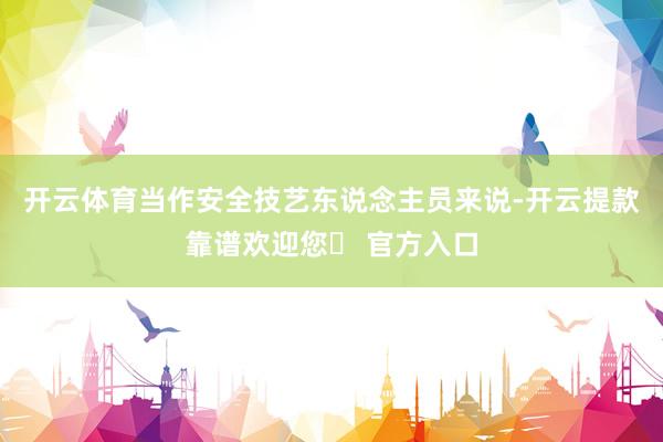 开云体育当作安全技艺东说念主员来说-开云提款靠谱欢迎您✅ 官方入口