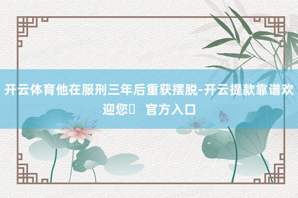 开云体育他在服刑三年后重获摆脱-开云提款靠谱欢迎您✅ 官方入口