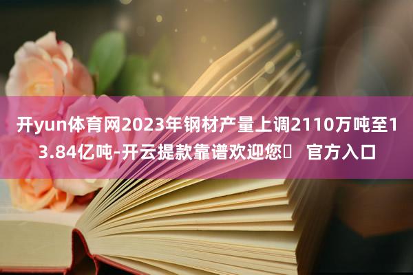 开yun体育网2023年钢材产量上调2110万吨至13.84亿吨-开云提款靠谱欢迎您✅ 官方入口